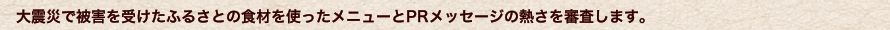 大震災で被害を受けたふるさとの食材を使ったメニューとPRメッセージの熱さを審査します。