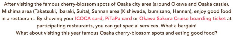After visiting the famous cherry-blossom spots of Osaka city area (around Okawa and Osaka castle), Mishima area (Takatsuki, Ibaraki, Suita), Sennan area (Kishiwada, Izumisano, Hannan), enjoy good food in a restaurant. By showing your ICOCA card, PiTaPa card or Okawa Sakura Cruise boarding ticket at participating restaurants, you can get special services. What a bargain! What about visiting this year famous Osaka cherry-blossom spots and eating good food?