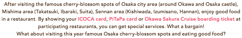 After visiting the famous cherry-blossom spots of Osaka city area (around Okawa and Osaka castle), Mishima area (Takatsuki, Ibaraki, Suita), Sennan area (Kishiwada, Izumisano, Hannan), enjoy good food in a restaurant. By showing your ICOCA card, PiTaPa card or Okawa Sakura Cruise boarding ticket at participating restaurants, you can get special services. What a bargain! What about visiting this year famous Osaka cherry-blossom spots and eating good food? After visiting the famous cherry-blossom spots of Osaka city area (around Okawa and Osaka castle), Mishima area (Takatsuki, Ibaraki, Suita), Sennan area (Kishiwada, Izumisano, Hannan), enjoy good food in a restaurant. By showing your ICOCA card, PiTaPa card or Okawa Sakura Cruise boarding ticket at participating restaurants, you can get special services. What a bargain! What about visiting this year famous Osaka cherry-blossom spots and eating good food?