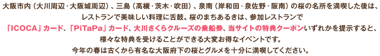 大阪市内（大川周辺・大阪城周辺）、三島（高槻・茨木・吹田）、泉南（岸和田・泉佐野・阪南）の桜の名所を満喫した後は、レストランで美味しい料理に舌鼓。桜のまちあるきは、参加レストランで「ICOCA」カード、「PiTaPa」カード、大川さくらクルーズの乗船券、当サイトの特典クーポンいずれかを提示すると、様々な特典を受けることができる大変お得なイベントです。今年の春は古くから有名な大阪府下の桜とグルメを十分に満喫してください。